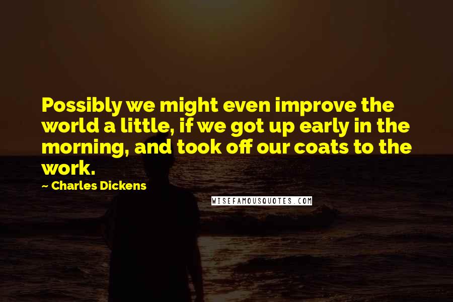 Charles Dickens Quotes: Possibly we might even improve the world a little, if we got up early in the morning, and took off our coats to the work.