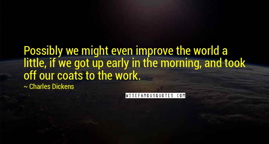 Charles Dickens Quotes: Possibly we might even improve the world a little, if we got up early in the morning, and took off our coats to the work.
