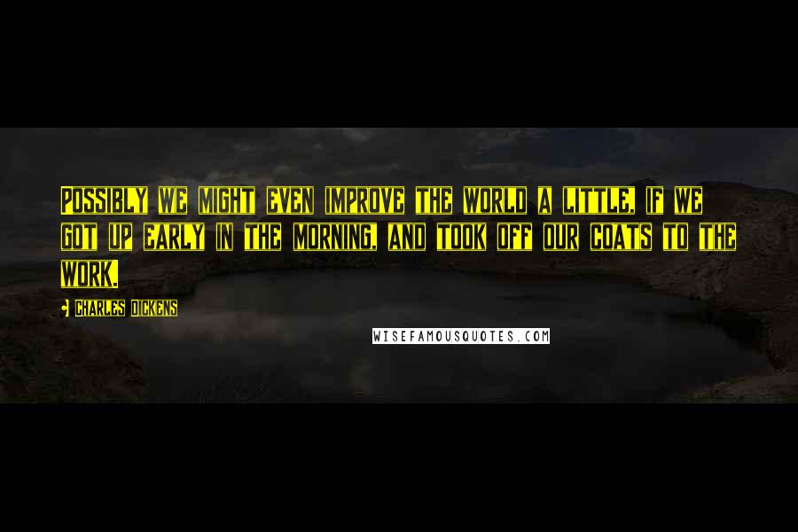 Charles Dickens Quotes: Possibly we might even improve the world a little, if we got up early in the morning, and took off our coats to the work.