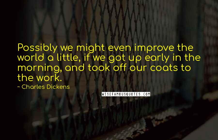 Charles Dickens Quotes: Possibly we might even improve the world a little, if we got up early in the morning, and took off our coats to the work.