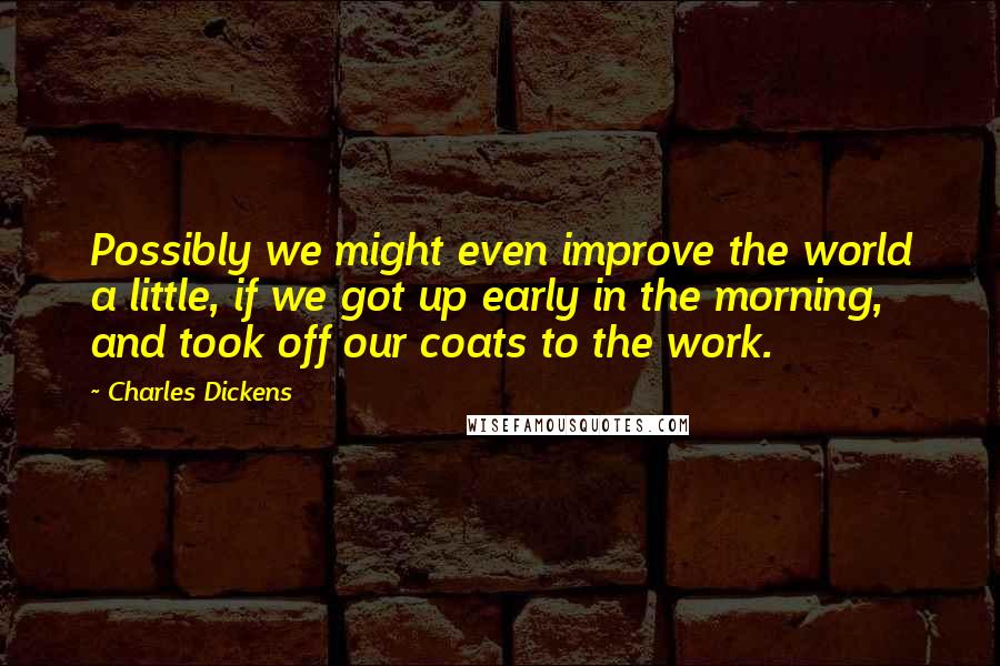 Charles Dickens Quotes: Possibly we might even improve the world a little, if we got up early in the morning, and took off our coats to the work.
