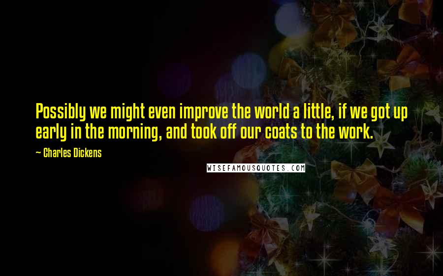 Charles Dickens Quotes: Possibly we might even improve the world a little, if we got up early in the morning, and took off our coats to the work.