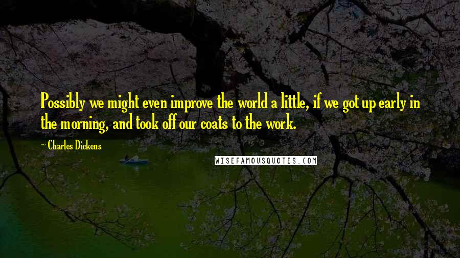 Charles Dickens Quotes: Possibly we might even improve the world a little, if we got up early in the morning, and took off our coats to the work.
