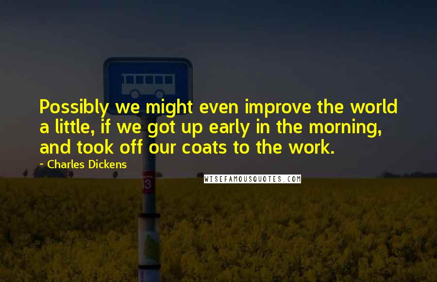 Charles Dickens Quotes: Possibly we might even improve the world a little, if we got up early in the morning, and took off our coats to the work.