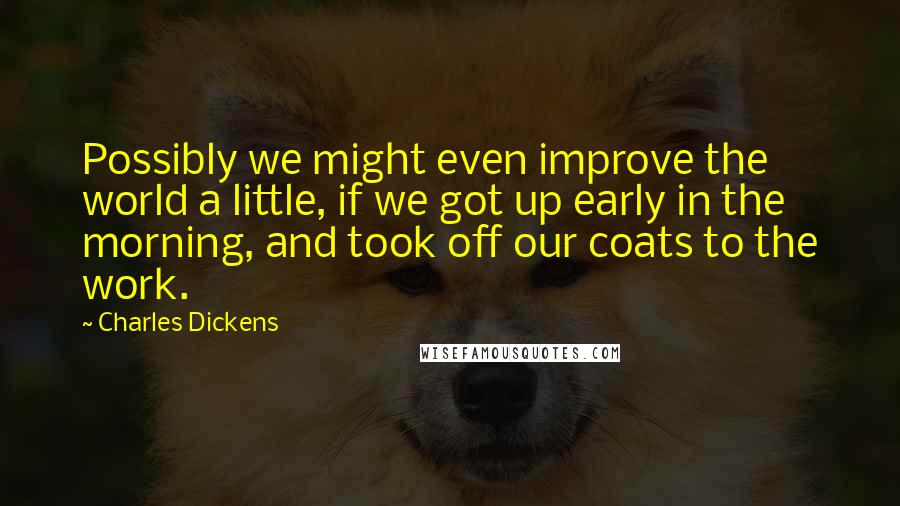 Charles Dickens Quotes: Possibly we might even improve the world a little, if we got up early in the morning, and took off our coats to the work.