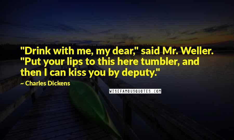 Charles Dickens Quotes: "Drink with me, my dear," said Mr. Weller. "Put your lips to this here tumbler, and then I can kiss you by deputy."