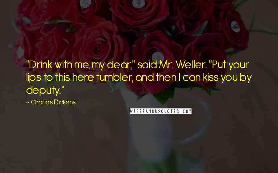 Charles Dickens Quotes: "Drink with me, my dear," said Mr. Weller. "Put your lips to this here tumbler, and then I can kiss you by deputy."
