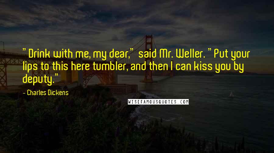 Charles Dickens Quotes: "Drink with me, my dear," said Mr. Weller. "Put your lips to this here tumbler, and then I can kiss you by deputy."