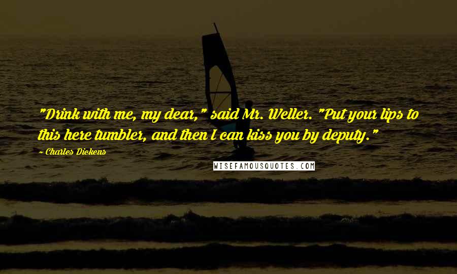 Charles Dickens Quotes: "Drink with me, my dear," said Mr. Weller. "Put your lips to this here tumbler, and then I can kiss you by deputy."