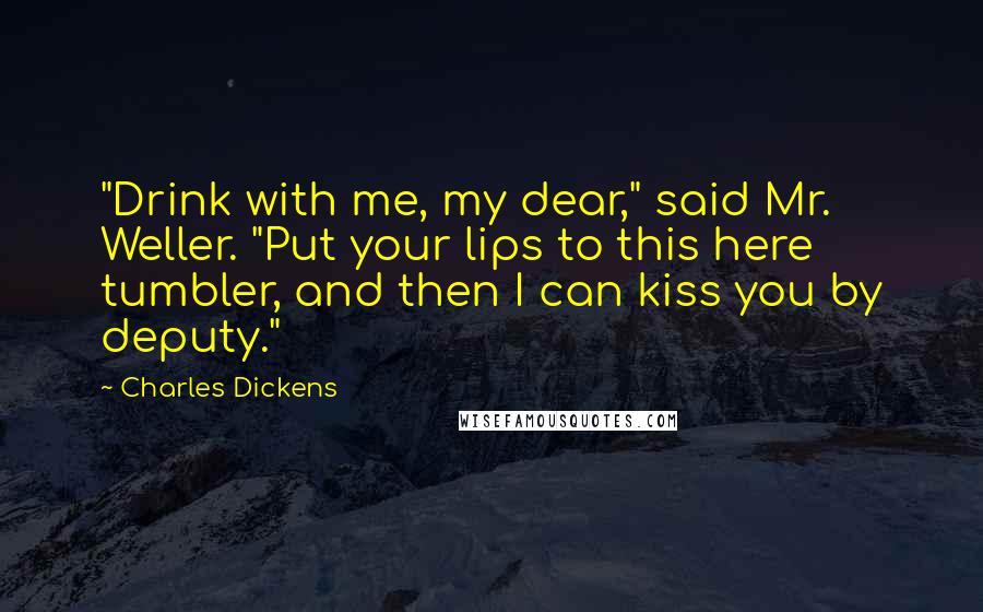 Charles Dickens Quotes: "Drink with me, my dear," said Mr. Weller. "Put your lips to this here tumbler, and then I can kiss you by deputy."