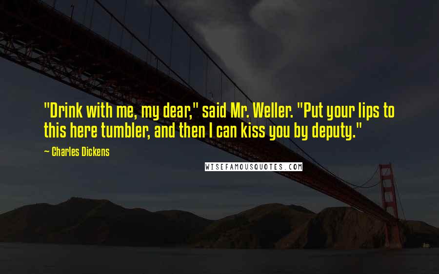 Charles Dickens Quotes: "Drink with me, my dear," said Mr. Weller. "Put your lips to this here tumbler, and then I can kiss you by deputy."