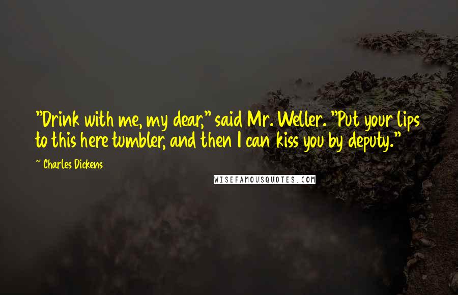 Charles Dickens Quotes: "Drink with me, my dear," said Mr. Weller. "Put your lips to this here tumbler, and then I can kiss you by deputy."
