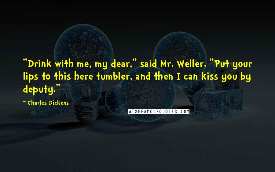 Charles Dickens Quotes: "Drink with me, my dear," said Mr. Weller. "Put your lips to this here tumbler, and then I can kiss you by deputy."