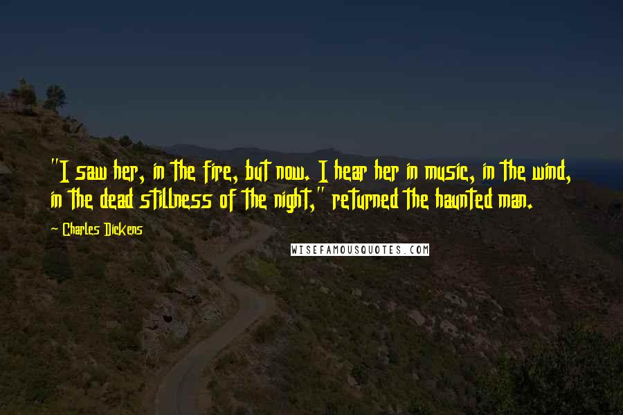 Charles Dickens Quotes: "I saw her, in the fire, but now. I hear her in music, in the wind, in the dead stillness of the night," returned the haunted man.