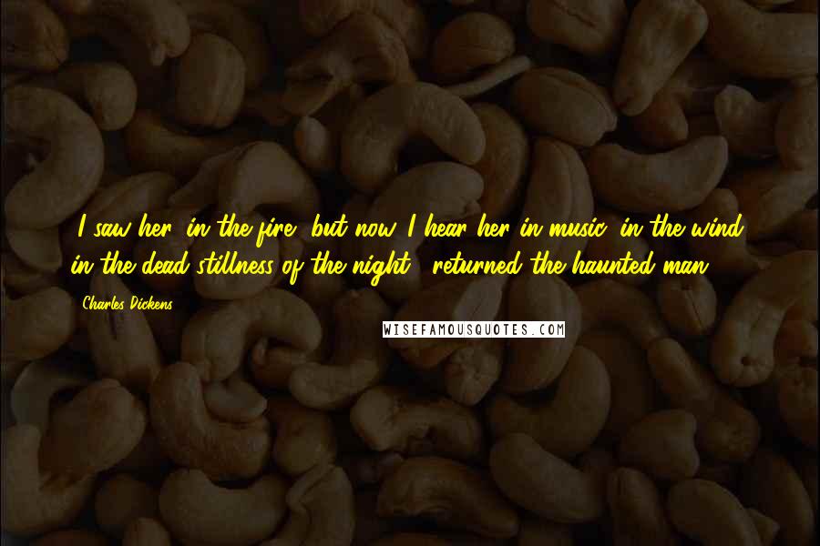 Charles Dickens Quotes: "I saw her, in the fire, but now. I hear her in music, in the wind, in the dead stillness of the night," returned the haunted man.