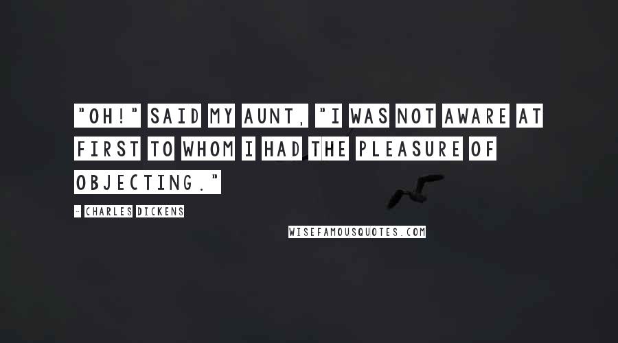 Charles Dickens Quotes: "Oh!" said my aunt, "I was not aware at first to whom I had the pleasure of objecting."