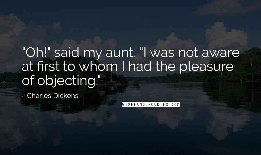 Charles Dickens Quotes: "Oh!" said my aunt, "I was not aware at first to whom I had the pleasure of objecting."