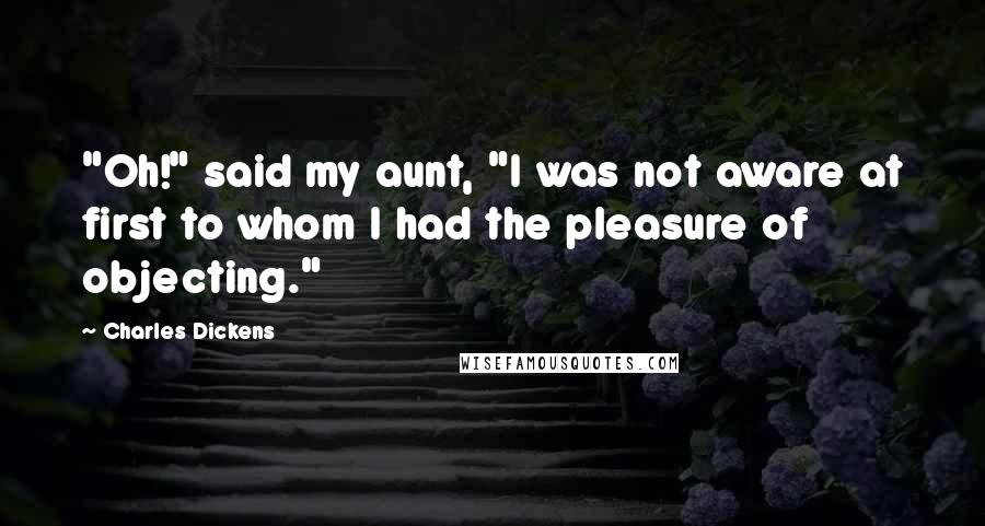 Charles Dickens Quotes: "Oh!" said my aunt, "I was not aware at first to whom I had the pleasure of objecting."
