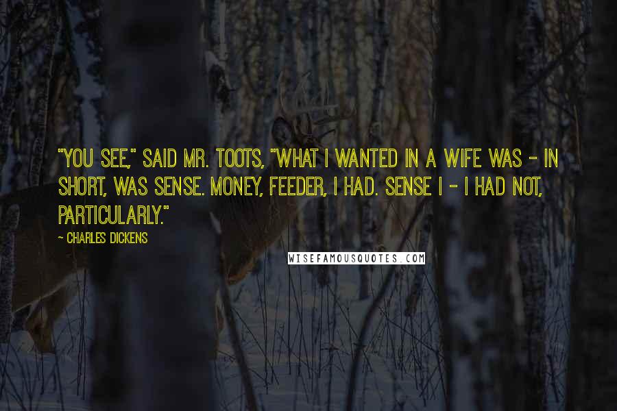 Charles Dickens Quotes: "You see," said Mr. Toots, "what I wanted in a wife was - in short, was sense. Money, Feeder, I had. Sense I - I had not, particularly."