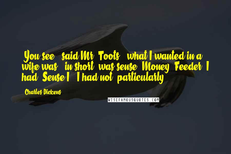 Charles Dickens Quotes: "You see," said Mr. Toots, "what I wanted in a wife was - in short, was sense. Money, Feeder, I had. Sense I - I had not, particularly."