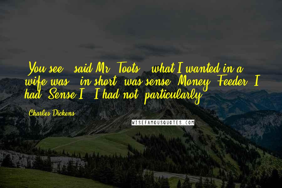 Charles Dickens Quotes: "You see," said Mr. Toots, "what I wanted in a wife was - in short, was sense. Money, Feeder, I had. Sense I - I had not, particularly."