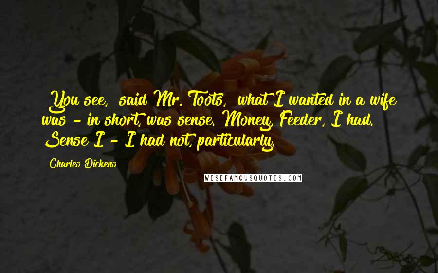 Charles Dickens Quotes: "You see," said Mr. Toots, "what I wanted in a wife was - in short, was sense. Money, Feeder, I had. Sense I - I had not, particularly."