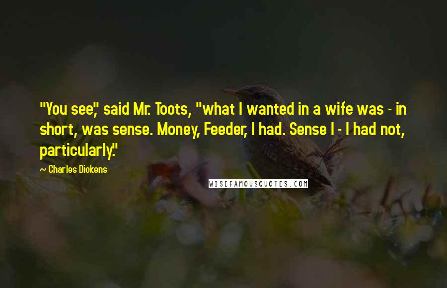 Charles Dickens Quotes: "You see," said Mr. Toots, "what I wanted in a wife was - in short, was sense. Money, Feeder, I had. Sense I - I had not, particularly."
