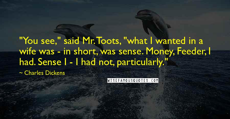 Charles Dickens Quotes: "You see," said Mr. Toots, "what I wanted in a wife was - in short, was sense. Money, Feeder, I had. Sense I - I had not, particularly."