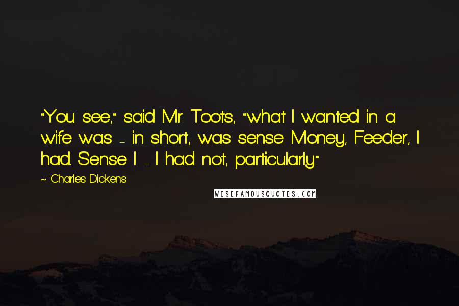 Charles Dickens Quotes: "You see," said Mr. Toots, "what I wanted in a wife was - in short, was sense. Money, Feeder, I had. Sense I - I had not, particularly."