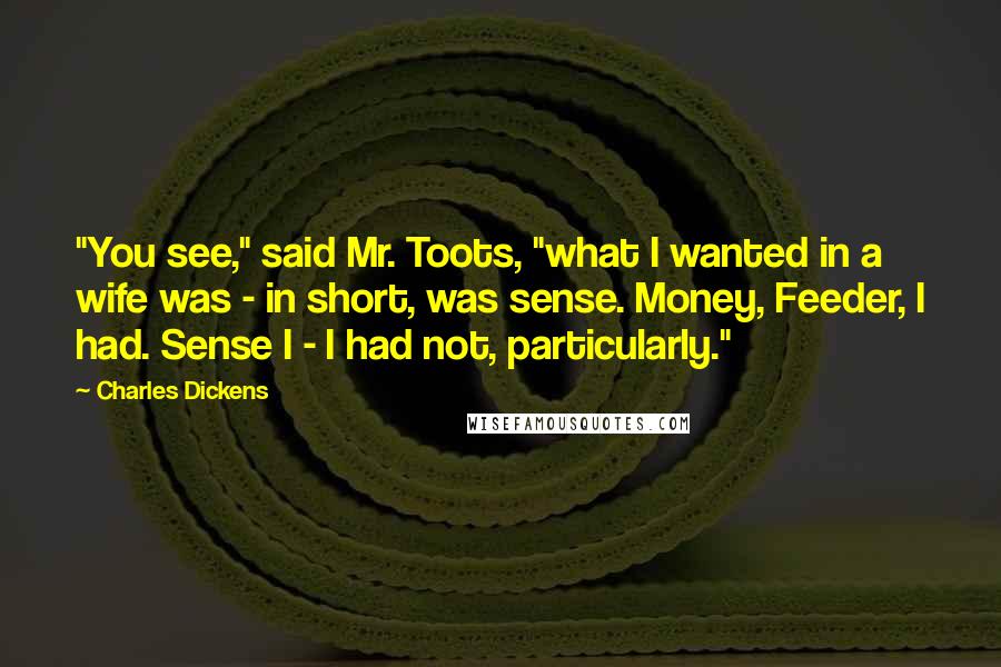 Charles Dickens Quotes: "You see," said Mr. Toots, "what I wanted in a wife was - in short, was sense. Money, Feeder, I had. Sense I - I had not, particularly."