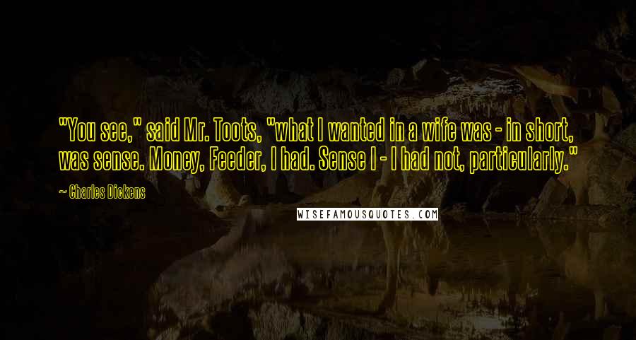 Charles Dickens Quotes: "You see," said Mr. Toots, "what I wanted in a wife was - in short, was sense. Money, Feeder, I had. Sense I - I had not, particularly."