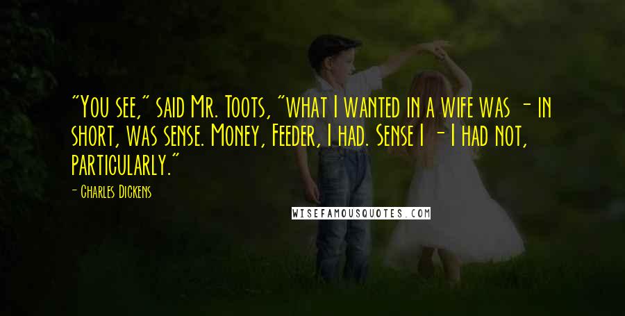 Charles Dickens Quotes: "You see," said Mr. Toots, "what I wanted in a wife was - in short, was sense. Money, Feeder, I had. Sense I - I had not, particularly."