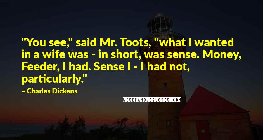 Charles Dickens Quotes: "You see," said Mr. Toots, "what I wanted in a wife was - in short, was sense. Money, Feeder, I had. Sense I - I had not, particularly."