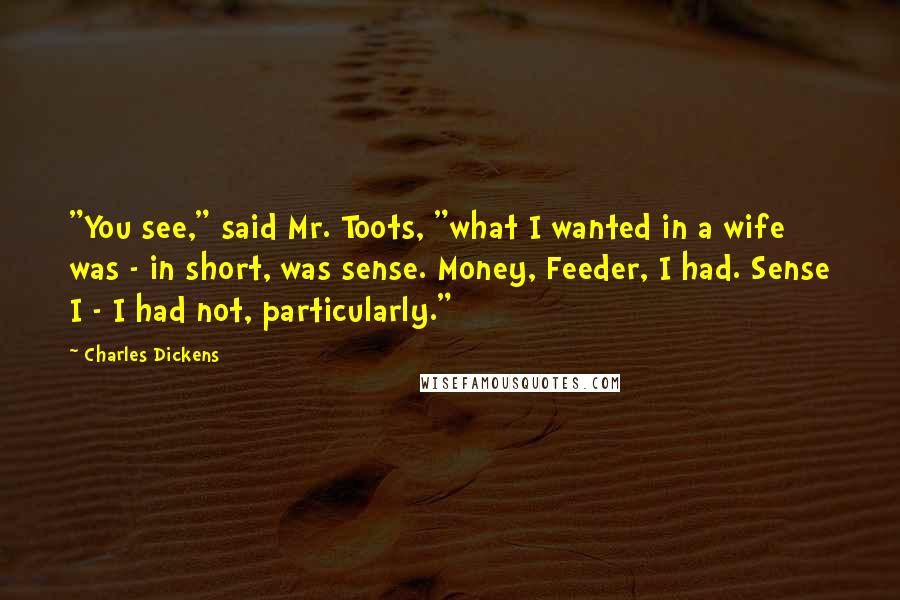 Charles Dickens Quotes: "You see," said Mr. Toots, "what I wanted in a wife was - in short, was sense. Money, Feeder, I had. Sense I - I had not, particularly."