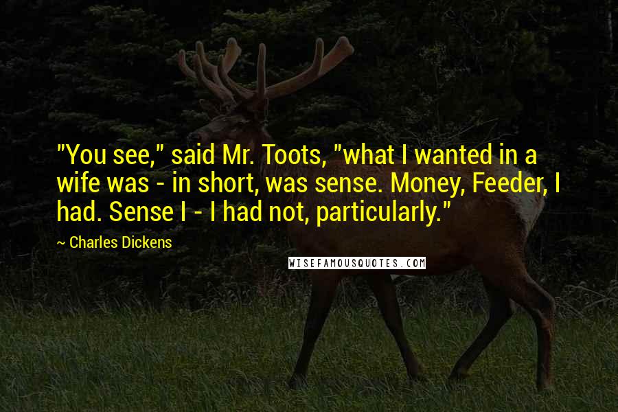 Charles Dickens Quotes: "You see," said Mr. Toots, "what I wanted in a wife was - in short, was sense. Money, Feeder, I had. Sense I - I had not, particularly."