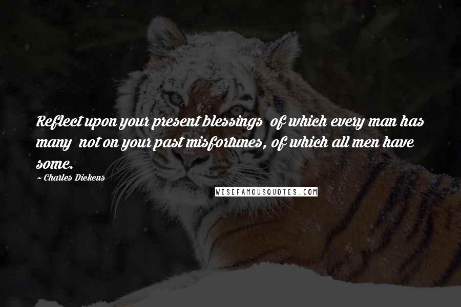 Charles Dickens Quotes: Reflect upon your present blessings of which every man has many not on your past misfortunes, of which all men have some.
