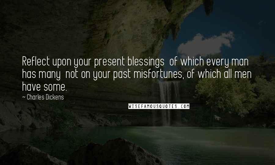 Charles Dickens Quotes: Reflect upon your present blessings of which every man has many not on your past misfortunes, of which all men have some.