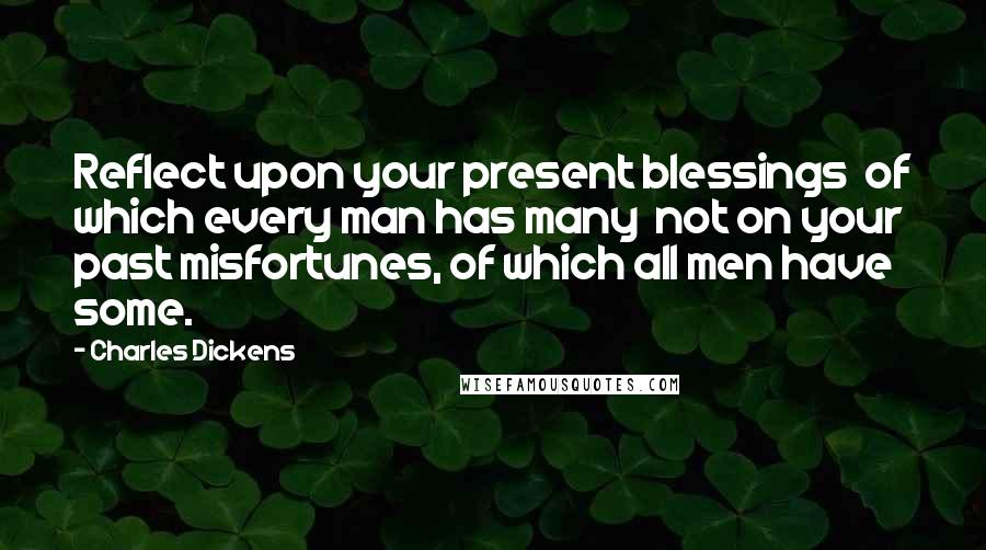 Charles Dickens Quotes: Reflect upon your present blessings of which every man has many not on your past misfortunes, of which all men have some.