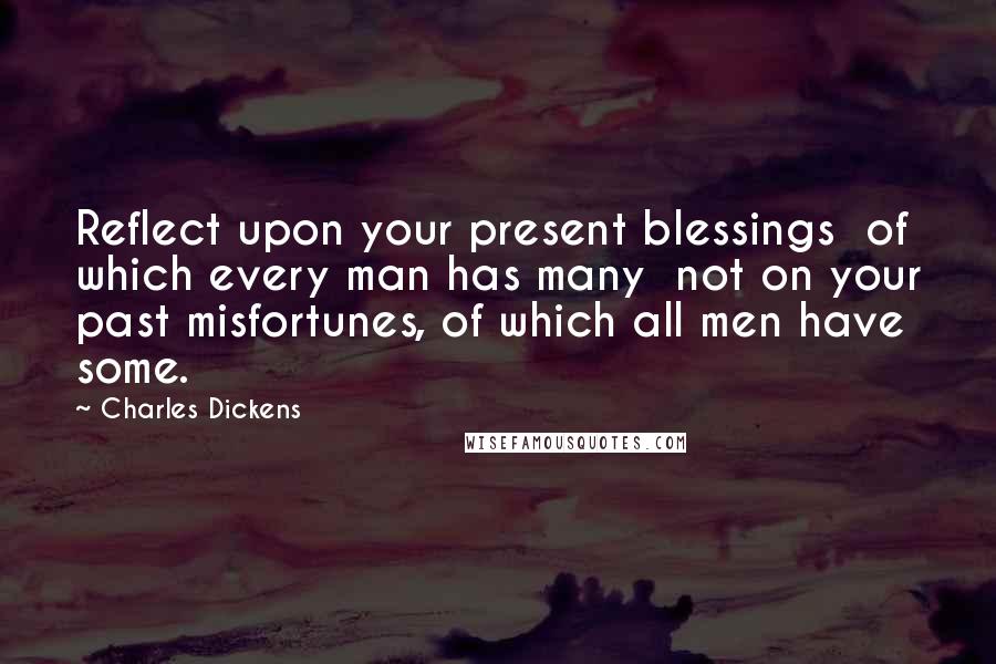 Charles Dickens Quotes: Reflect upon your present blessings of which every man has many not on your past misfortunes, of which all men have some.