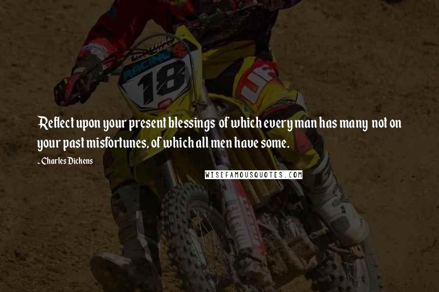 Charles Dickens Quotes: Reflect upon your present blessings of which every man has many not on your past misfortunes, of which all men have some.