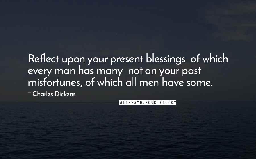 Charles Dickens Quotes: Reflect upon your present blessings of which every man has many not on your past misfortunes, of which all men have some.