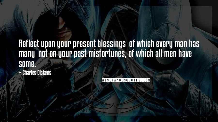 Charles Dickens Quotes: Reflect upon your present blessings of which every man has many not on your past misfortunes, of which all men have some.