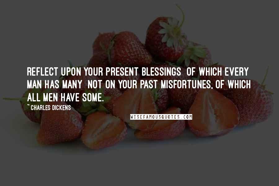 Charles Dickens Quotes: Reflect upon your present blessings of which every man has many not on your past misfortunes, of which all men have some.