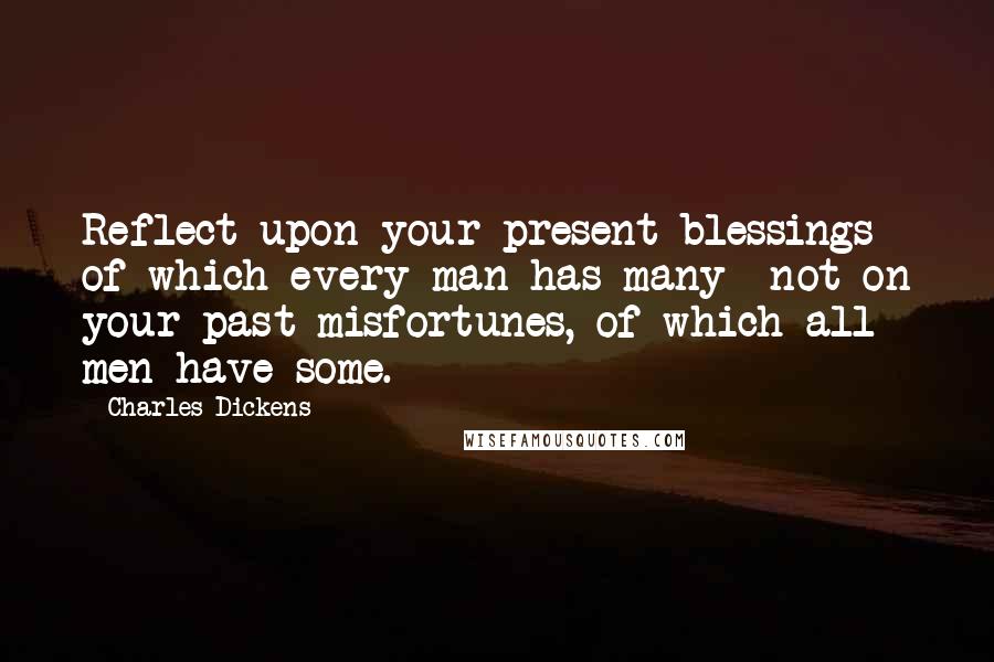 Charles Dickens Quotes: Reflect upon your present blessings of which every man has many not on your past misfortunes, of which all men have some.
