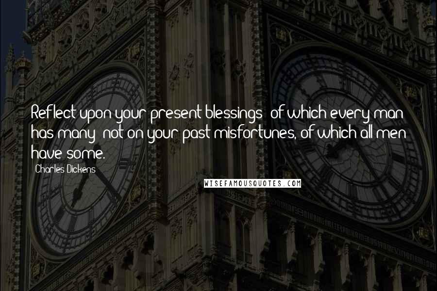 Charles Dickens Quotes: Reflect upon your present blessings of which every man has many not on your past misfortunes, of which all men have some.
