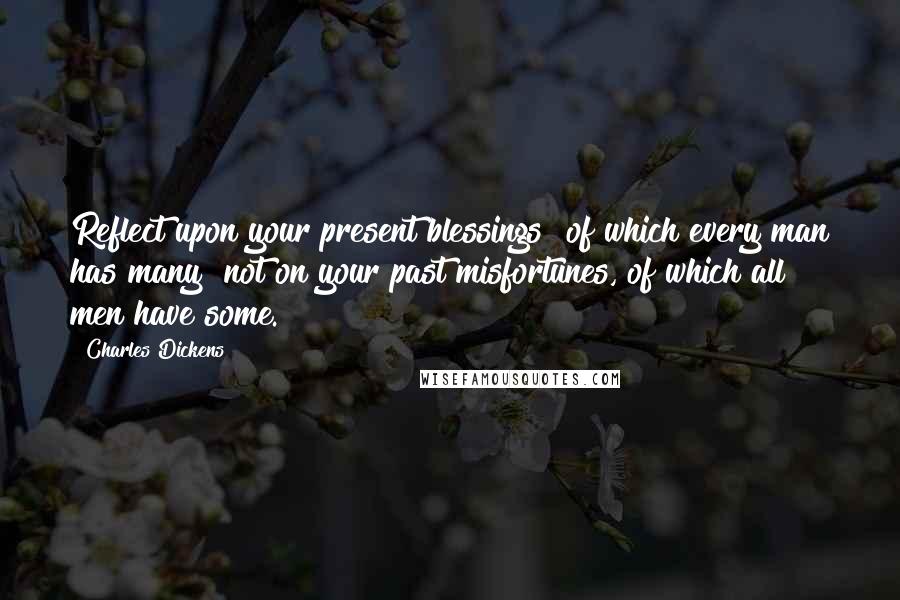 Charles Dickens Quotes: Reflect upon your present blessings of which every man has many not on your past misfortunes, of which all men have some.