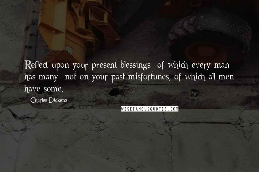 Charles Dickens Quotes: Reflect upon your present blessings of which every man has many not on your past misfortunes, of which all men have some.