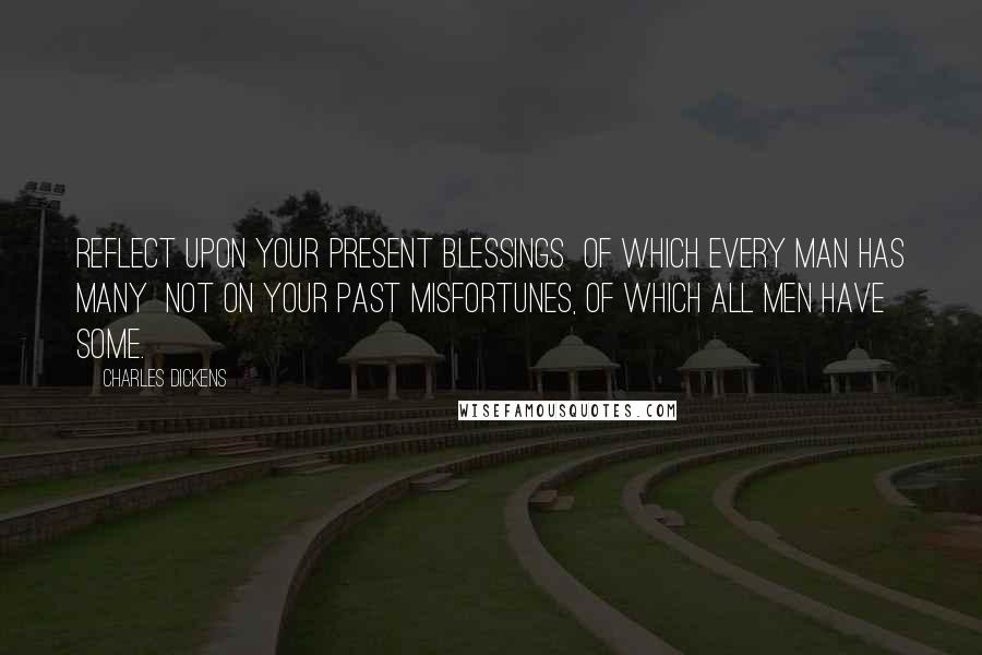 Charles Dickens Quotes: Reflect upon your present blessings of which every man has many not on your past misfortunes, of which all men have some.