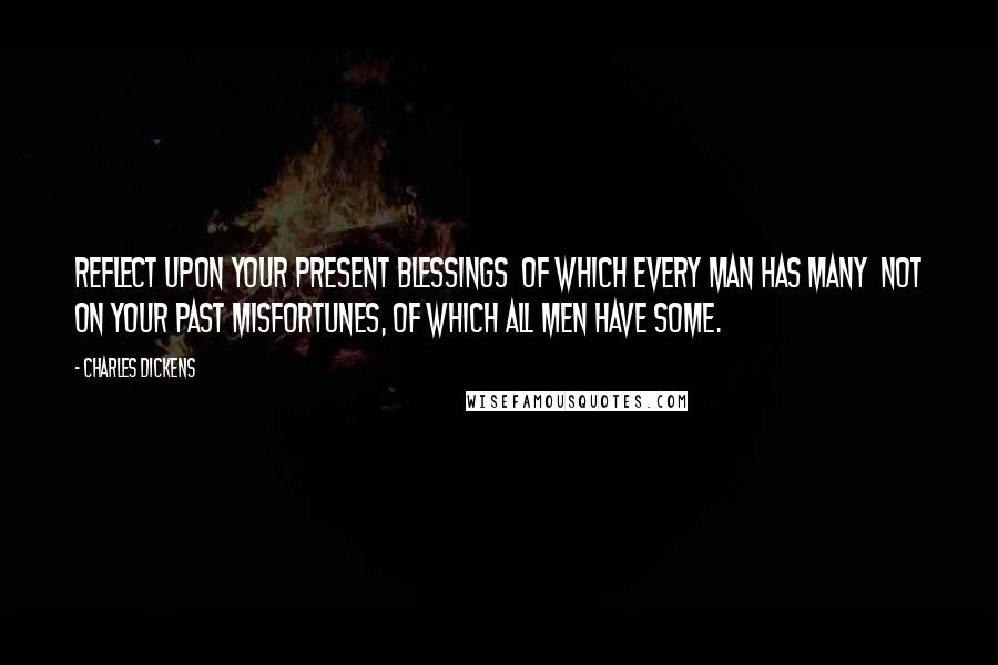 Charles Dickens Quotes: Reflect upon your present blessings of which every man has many not on your past misfortunes, of which all men have some.