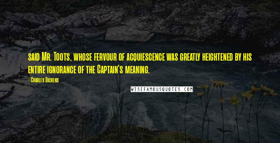 Charles Dickens Quotes: said Mr. Toots, whose fervour of acquiescence was greatly heightened by his entire ignorance of the Captain's meaning.